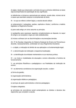 d) siglas, desde que observado o princípio de que a primeira referência no texto
seja acompanhada de explicitação de seu significado;

e) referências a números e percentuais por extenso, exceto data, número de lei
e casos que acarretem prejuízo à compreensão do texto;

III – no que se refere à ordem lógica, a escola deverá utilizar:

a) ordenamento ( subseções, seções, capítulos e títulos ) conforme a matéria
legislada no Regimento Escolar;

b) para cada artigo um único assunto ou princípio;

c) parágrafos para expressar aspectos complementares ao disposto no caput
do artigo e as exceções à regra por este estabelecidas;

d) incisos e alíneas com as discriminações e enumerações devidas.

Art. 5º As Escolas integrantes do Sistema Estadual de Ensino de Pernambuco
deverão, necessariamente, contemplar em seus Regimentos Escolares:

I – o objeto, a indicação do âmbito de sua aplicação e a fundamentação legal;

II – a denominação da instituição e respectiva localização;

III – a identificação da entidade mantenedora e sua natureza jurídica;

IV – os níveis e modalidades de educação e ensino oferecidos e horários de
funcionamento;

V –os princípios filosóficos e pedagógicos e as finalidades da instituição de
ensino;

VI - os elementos constitutivos da organização escolar, a saber :

a) forma de gestão;

b) organização administrativa;

d) organização didática e pedagógica;

e) serviços de apoio administrativo e técnico-pedagógico;

f) órgãos colegiados;

g) princípios de convivência social contemplando os direitos e deveres dos
segmentos que compõem a escola.
 