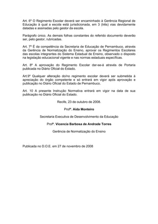 Art. 6º O Regimento Escolar deverá ser encaminhado à Gerência Regional de
Educação à qual a escola está jurisdicionada, em 3 (três) vias devidamente
datadas e assinadas pelo gestor da escola.

Parágrafo único. As demais folhas constantes do referido documento deverão
ser, pelo gestor, rubricadas.

Art. 7º É da competência da Secretaria de Educação de Pernambuco, através
da Gerência de Normatização do Ensino, aprovar os Regimentos Escolares
das escolas integrantes do Sistema Estadual de Ensino, observado o disposto
na legislação educacional vigente e nas normas estaduais específicas.

Art. 8º A aprovação do Regimento Escolar dar-se-á através de Portaria
publicada no Diário Oficial do Estado.

Art.9º Qualquer alteração do/no regimento escolar deverá ser submetida à
apreciação do órgão competente e só entrará em vigor após aprovação e
publicação no Diário Oficial do Estado de Pernambuco.

Art. 10 A presente Instrução Normativa entrará em vigor na data de sua
publicação no Diário Oficial do Estado.

                      Recife, 23 de outubro de 2008.

                           Profª. Aida Monteiro

           Secretaria Executiva de Desenvolvimento da Educação

                Profª. Vicencia Barbosa de Andrade Torres

                   Gerência de Normatização do Ensino



Publicada no D.O.E. em 27 de novembro de 2008
 