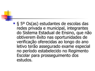 § 5º Os(as) estudantes de escolas das redes privada e municipal, integrantes do Sistema Estadual de Ensino, que não obtiverem êxito nas oportunidades de verificação oferecidas ao longo do ano letivo terão assegurado exame especial no período estabelecido no Regimento Escolar para prosseguimento dos estudos. 