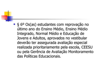 § 6º Os(as) estudantes com reprovação no último ano do Ensino Médio, Ensino Médio Integrado, Normal Médio e Educação de Jovens e Adultos, aprovados no vestibular deverão ter assegurada avaliação especial realizada prioritariamente pela escola, CEESU ou pela Gerência de Avaliação Monitoramento das Políticas Educacionais. 