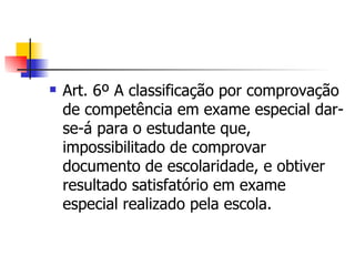 Art. 6º A classificação por comprovação de competência em exame especial dar-se-á para o estudante que, impossibilitado de comprovar documento de escolaridade, e obtiver resultado satisfatório em exame especial realizado pela escola. 