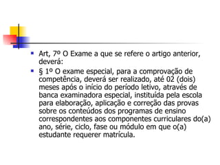 Art, 7º O Exame a que se refere o artigo anterior, deverá: § 1º O exame especial, para a comprovação de competência, deverá ser realizado, até 02 (dois) meses após o início do período letivo, através de banca examinadora especial, instituída pela escola para elaboração, aplicação e correção das provas sobre os conteúdos dos programas de ensino correspondentes aos componentes curriculares do(a) ano, série, ciclo, fase ou módulo em que o(a) estudante requerer matrícula. 