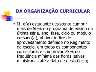 DA ORGANIZAÇÃO CURRICULAR II- o(a) estudante desistente cumprir mais de 50% do programa de ensino da última série, ano, fase, ciclo ou módulo cursado(a), obtiver índice de aproveitamento definido no Regimento da escola, em todos os componentes curriculares e comprovar 75% de freqüência mínima das horas letivas ministradas até a data de desistência; 