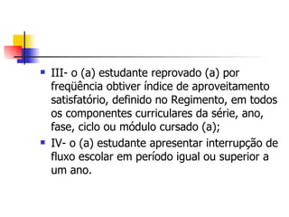 III- o (a) estudante reprovado (a) por freqüência obtiver índice de aproveitamento satisfatório, definido no Regimento, em todos os componentes curriculares da série, ano, fase, ciclo ou módulo cursado (a); IV- o (a) estudante apresentar interrupção de fluxo escolar em período igual ou superior a um ano. 