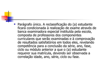 Parágrafo único. A reclassificação do (a) estudante ficará condicionada à realização de exame através de banca examinadora especial instituída pela escola, composta de professores dos componentes curriculares que serão examinadas e à comprovação de resultados satisfatórios em todos eles, revelando competência para a conclusão da série, ano, fase, ciclo ou módulo anterior a que o (a) estudante requerer sua matrícula, devendo ser observada a correlação idade, ano, série, ciclo ou fase. 