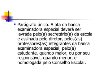 Parágrafo único. A ata da banca examinadora especial deverá ser lavrada pelo(a) secretário(a) da escola e assinada pelo diretor, pelos(as) professores(as) integrantes da banca examinadora especial, pelo(a) estudante, quando maior, ou por seu responsável, quando menor, e homologada pelo Conselho Escolar. 