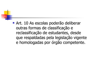 Art. 10 As escolas poderão deliberar outras formas de classificação e reclassificação de estudantes, desde que respaldadas pela legislação vigente e homologadas por órgão competente. 