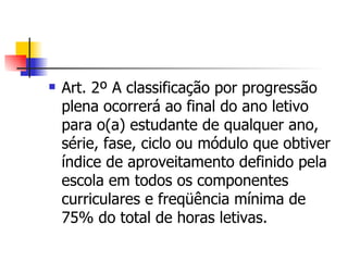 Art. 2º A classificação por progressão plena ocorrerá ao final do ano letivo para o(a) estudante de qualquer ano, série, fase, ciclo ou módulo que obtiver índice de aproveitamento definido pela escola em todos os componentes curriculares e freqüência mínima de 75% do total de horas letivas. 