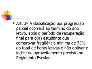 Art. 3º A classificação por progressão parcial ocorrerá ao término do ano letivo, após o período de recuperação final para o(a) estudante que comprovar freqüência mínima de 75% do total de horas letivas e não obtiver o índice de aproveitamento previsto no Regimento Escolar. 