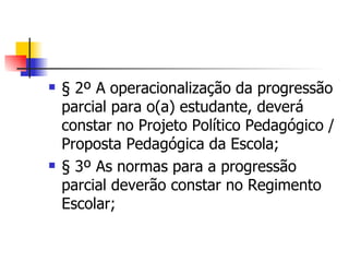 § 2º A operacionalização da progressão parcial para o(a) estudante, deverá constar no Projeto Político Pedagógico / Proposta Pedagógica da Escola; § 3º As normas para a progressão parcial deverão constar no Regimento Escolar; 