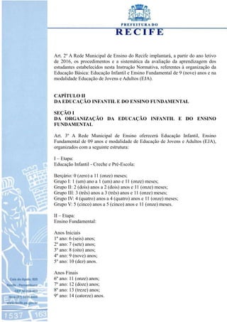 Art. 2º A Rede Municipal de Ensino do Recife implantará, a partir do ano letivo
de 2016, os procedimentos e a sistemática da avaliação da aprendizagem dos
estudantes estabelecidos nesta Instrução Normativa, referentes à organização da
Educação Básica: Educação Infantil e Ensino Fundamental de 9 (nove) anos e na
modalidade Educação de Jovens e Adultos (EJA).
CAPÍTULO II
DA EDUCAÇÃO INFANTIL E DO ENSINO FUNDAMENTAL
SEÇÃO I
DA ORGANIZAÇÃO DA EDUCAÇÃO INFANTIL E DO ENSINO
FUNDAMENTAL
Art. 3º A Rede Municipal de Ensino oferecerá Educação Infantil, Ensino
Fundamental de 09 anos e modalidade de Educação de Jovens e Adultos (EJA),
organizados com a seguinte estrutura:
I – Etapa:
Educação Infantil - Creche e Pré-Escola:
Berçário: 0 (zero) a 11 (onze) meses;
Grupo I: 1 (um) ano a 1 (um) ano e 11 (onze) meses;
Grupo II: 2 (dois) anos a 2 (dois) anos e 11 (onze) meses;
Grupo III: 3 (três) anos a 3 (três) anos e 11 (onze) meses;
Grupo IV: 4 (quatro) anos a 4 (quatro) anos e 11 (onze) meses;
Grupo V: 5 (cinco) anos a 5 (cinco) anos e 11 (onze) meses.
II – Etapa:
Ensino Fundamental:
Anos Iniciais
1º ano: 6 (seis) anos;
2º ano: 7 (sete) anos;
3º ano: 8 (oito) anos;
4º ano: 9 (nove) anos;
5º ano: 10 (dez) anos.
Anos Finais
6º ano: 11 (onze) anos;
7º ano: 12 (doze) anos;
8º ano: 13 (treze) anos;
9º ano: 14 (catorze) anos.
 