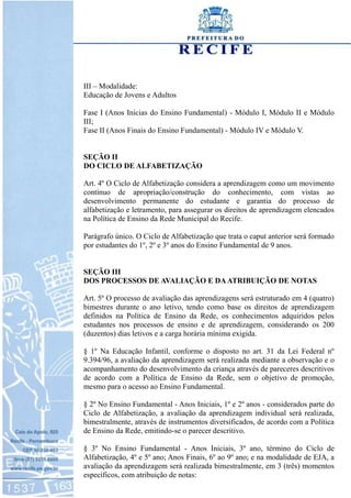 III – Modalidade:
Educação de Jovens e Adultos
Fase I (Anos Inicias do Ensino Fundamental) - Módulo I, Módulo II e Módulo
III;
Fase II (Anos Finais do Ensino Fundamental) - Módulo IV e Módulo V.
SEÇÃO II
DO CICLO DE ALFABETIZAÇÃO
Art. 4º O Ciclo de Alfabetização considera a aprendizagem como um movimento
contínuo de apropriação/construção do conhecimento, com vistas ao
desenvolvimento permanente do estudante e garantia do processo de
alfabetização e letramento, para assegurar os direitos de aprendizagem elencados
na Política de Ensino da Rede Municipal do Recife.
Parágrafo único. O Ciclo de Alfabetização que trata o caput anterior será formado
por estudantes do 1º, 2º e 3º anos do Ensino Fundamental de 9 anos.
SEÇÃO III
DOS PROCESSOS DE AVALIAÇÃO E DAATRIBUIÇÃO DE NOTAS
Art. 5º O processo de avaliação das aprendizagens será estruturado em 4 (quatro)
bimestres durante o ano letivo, tendo como base os direitos de aprendizagem
definidos na Política de Ensino da Rede, os conhecimentos adquiridos pelos
estudantes nos processos de ensino e de aprendizagem, considerando os 200
(duzentos) dias letivos e a carga horária mínima exigida.
§ 1º Na Educação Infantil, conforme o disposto no art. 31 da Lei Federal nº
9.394/96, a avaliação da aprendizagem será realizada mediante a observação e o
acompanhamento do desenvolvimento da criança através de pareceres descritivos
de acordo com a Política de Ensino da Rede, sem o objetivo de promoção,
mesmo para o acesso ao Ensino Fundamental.
§ 2º No Ensino Fundamental - Anos Iniciais, 1º e 2º anos - considerados parte do
Ciclo de Alfabetização, a avaliação da aprendizagem individual será realizada,
bimestralmente, através de instrumentos diversificados, de acordo com a Política
de Ensino da Rede, emitindo-se o parecer descritivo.
§ 3º No Ensino Fundamental - Anos Iniciais, 3º ano, término do Ciclo de
Alfabetização, 4º e 5º ano; Anos Finais, 6º ao 9º ano; e na modalidade de EJA, a
avaliação da aprendizagem será realizada bimestralmente, em 3 (três) momentos
específicos, com atribuição de notas:
 