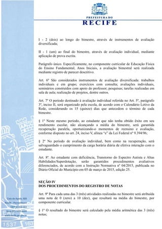 I - 2 (dois) ao longo do bimestre, através de instrumentos de avaliação
diversificada;
II - 1 (um) ao final do bimestre, através de avaliação individual, mediante
aplicação de prova escrita.
Parágrafo único. Especificamente, no componente curricular de Educação Física
do Ensino Fundamental, Anos Iniciais, a avaliação bimestral será realizada
mediante registro de parecer descritivo.
Art. 6º São considerados instrumentos de avaliação diversificada: trabalhos
individuais e em grupo; exercícios com consulta; avaliações individuais,
seminários construídos com apoio do professor; pesquisas; tarefas realizadas em
sala de aula; realização de projetos, dentre outros.
Art. 7º O período destinado à avaliação individual referida no Art. 5º, parágrafo
3º, inciso II, será organizado pela escola, de acordo com o Calendário Letivo da
Rede, considerando os 15 (quinze) dias que antecedem o término de cada
bimestre.
§ 1º Neste mesmo período, ao estudante que não tenha obtido êxito em seu
rendimento escolar, não alcançando a média do bimestre, será garantida
recuperação paralela, oportunizando-o momentos de reensino e avaliação,
conforme disposto no art. 24, inciso V, alínea “e” da Lei Federal nº 9.394/96;
§ 2º No período de avaliação individual, bem como na recuperação, será
salvaguardado o cumprimento da carga horária diária de efetiva interação com o
estudante.
Art. 8º. Ao estudante com deficiência, Transtorno do Espectro Autista e Altas
Habilidades/Superdotação, serão garantidos procedimentos avaliativos
diferenciados, de acordo com a Instrução Normativa nº 04/2015, publicada no
Diário Oficial do Município em 05 de março de 2015, edição 25.
SEÇÃO IV
DOS PROCEDIMENTOS DO REGISTRO DE NOTAS
Art. 9º Para cada uma das 3 (três) atividades realizadas no bimestre será atribuída
uma nota de 0 (zero) a 10 (dez), que resultará na média do bimestre, por
componente curricular.
§ 1º O resultado do bimestre será calculado pela média aritmética das 3 (três)
notas;
 
