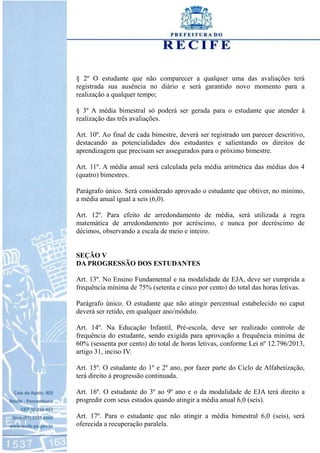 § 2º O estudante que não comparecer a qualquer uma das avaliações terá
registrada sua ausência no diário e será garantido novo momento para a
realização a qualquer tempo;
§ 3º A média bimestral só poderá ser gerada para o estudante que atender à
realização das três avaliações.
Art. 10º. Ao final de cada bimestre, deverá ser registrado um parecer descritivo,
destacando as potencialidades dos estudantes e salientando os direitos de
aprendizagem que precisam ser assegurados para o próximo bimestre.
Art. 11º. A média anual será calculada pela média aritmética das médias dos 4
(quatro) bimestres.
Parágrafo único. Será considerado aprovado o estudante que obtiver, no mínimo,
a média anual igual a seis (6,0).
Art. 12º. Para efeito de arredondamento de média, será utilizada a regra
matemática de arredondamento por acréscimo, e nunca por decréscimo de
décimos, observando a escala de meio e inteiro.
SEÇÃO V
DA PROGRESSÃO DOS ESTUDANTES
Art. 13º. No Ensino Fundamental e na modalidade de EJA, deve ser cumprida a
frequência mínima de 75% (setenta e cinco por cento) do total das horas letivas.
Parágrafo único. O estudante que não atingir percentual estabelecido no caput
deverá ser retido, em qualquer ano/módulo.
Art. 14º. Na Educação Infantil, Pré-escola, deve ser realizado controle de
frequência do estudante, sendo exigida para aprovação a frequência mínima de
60% (sessenta por cento) do total de horas letivas, conforme Lei nº 12.796/2013,
artigo 31, inciso IV.
Art. 15º. O estudante do 1º e 2º ano, por fazer parte do Ciclo de Alfabetização,
terá direito à progressão continuada.
Art. 16º. O estudante do 3º ao 9º ano e o da modalidade de EJA terá direito a
progredir com seus estudos quando atingir a média anual 6,0 (seis).
Art. 17º. Para o estudante que não atingir a média bimestral 6,0 (seis), será
oferecida a recuperação paralela.
 