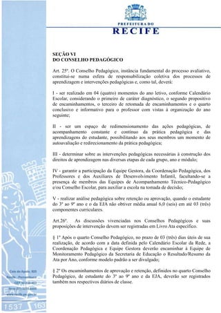 SEÇÃO VI
DO CONSELHO PEDAGÓGICO
Art. 25º. O Conselho Pedagógico, instância fundamental do processo avaliativo,
constitui-se numa esfera de responsabilização coletiva dos processos de
aprendizagem e intervenções pedagógicas e, como tal, deverá:
I - ser realizado em 04 (quatro) momentos do ano letivo, conforme Calendário
Escolar, considerando o primeiro de caráter diagnóstico, o segundo propositivo
de encaminhamentos, o terceiro de retomada de encaminhamentos e o quarto
conclusivo e informativo para o professor com vistas à organização do ano
seguinte;
II - ser um espaço de redimensionamento das ações pedagógicas, de
acompanhamento constante e contínuo da prática pedagógica e das
aprendizagens do estudante, possibilitando aos seus membros um momento de
autoavaliação e redirecionamento da prática pedagógica;
III - determinar sobre as intervenções pedagógicas necessárias à construção dos
direitos de aprendizagem nas diversas etapas de cada grupo, ano e módulo;
IV - garantir a participação da Equipe Gestora, da Coordenação Pedagógica, dos
Professores e dos Auxiliares de Desenvolvimento Infantil, facultando-se a
presença de membros das Equipes de Acompanhamento Técnico-Pedagógico
e/ou Conselho Escolar, para auxiliar a escola na tomada de decisão;
V - realizar análise pedagógica sobre retenção ou aprovação, quando o estudante
do 3º ao 9º ano e o da EJA não obtiver média anual 6,0 (seis) em até 03 (três)
componentes curriculares.
Art.26º. As discussões vivenciadas nos Conselhos Pedagógicos e suas
proposições de intervenção devem ser registradas em Livro Ata específico.
§ 1º Após o quarto Conselho Pedagógico, no prazo de 03 (três) dias úteis de sua
realização, de acordo com a data definida pelo Calendário Escolar da Rede, a
Coordenação Pedagógica e Equipe Gestora deverão encaminhar à Equipe de
Monitoramento Pedagógico da Secretaria de Educação o Resultado/Resumo da
Ata por Ano, conforme modelo padrão a ser divulgado;
§ 2º Os encaminhamentos de aprovação e retenção, definidos no quarto Conselho
Pedagógico, de estudante do 3º ao 9º ano e da EJA, deverão ser registrados
também nos respectivos diários de classe.
 
