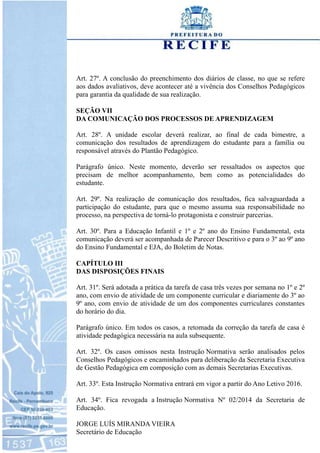 Art. 27º. A conclusão do preenchimento dos diários de classe, no que se refere
aos dados avaliativos, deve acontecer até a vivência dos Conselhos Pedagógicos
para garantia da qualidade de sua realização.
SEÇÃO VII
DA COMUNICAÇÃO DOS PROCESSOS DE APRENDIZAGEM
Art. 28º. A unidade escolar deverá realizar, ao final de cada bimestre, a
comunicação dos resultados de aprendizagem do estudante para a família ou
responsável através do Plantão Pedagógico.
Parágrafo único. Neste momento, deverão ser ressaltados os aspectos que
precisam de melhor acompanhamento, bem como as potencialidades do
estudante.
Art. 29º. Na realização de comunicação dos resultados, fica salvaguardada a
participação do estudante, para que o mesmo assuma sua responsabilidade no
processo, na perspectiva de torná-lo protagonista e construir parcerias.
Art. 30º. Para a Educação Infantil e 1º e 2º ano do Ensino Fundamental, esta
comunicação deverá ser acompanhada de Parecer Descritivo e para o 3º ao 9º ano
do Ensino Fundamental e EJA, do Boletim de Notas.
CAPÍTULO III
DAS DISPOSIÇÕES FINAIS
Art. 31º. Será adotada a prática da tarefa de casa três vezes por semana no 1º e 2º
ano, com envio de atividade de um componente curricular e diariamente do 3º ao
9º ano, com envio de atividade de um dos componentes curriculares constantes
do horário do dia.
Parágrafo único. Em todos os casos, a retomada da correção da tarefa de casa é
atividade pedagógica necessária na aula subsequente.
Art. 32º. Os casos omissos nesta Instrução Normativa serão analisados pelos
Conselhos Pedagógicos e encaminhados para deliberação da Secretaria Executiva
de Gestão Pedagógica em composição com as demais Secretarias Executivas.
Art. 33º. Esta Instrução Normativa entrará em vigor a partir do Ano Letivo 2016.
Art. 34º. Fica revogada a Instrução Normativa Nº 02/2014 da Secretaria de
Educação.
JORGE LUÍS MIRANDA VIEIRA
Secretário de Educação
 