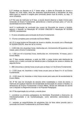 § 2º Análogo ao disposto no § 1º deste artigo, a oferta da Educação de Jovens e
Adultos em nível médio, deve ser destinada especificamente a estudantes de faixa
etária igual ou superior à exigida para conclusão desse nível de ensino, ou seja, 17
anos completos.

§ 3º No caso de matrícula na IV fase, a escola deverá observar a idade mínima para
conclusão do Ensino Fundamental, aplicando-se o mesmo princípio para o 2º ano de
escolaridade do Ensino Médio.

Art.5º A certificação de conclusão dos cursos de Educação de Jovens e Adultos,
seguirá o disposto na Resolução Nº 01/2000 CNE/CEB e Resolução Nº 02/2004
CEE/PE, considerando:

I - 15 anos completos para conclusão do Ensino Fundamental;

II - 18 anos completos para conclusão do Ensino Médio.

Art. 6º A carga horária da Educação de Jovens e Adultos, de acordo com a Resolução
Nº 02/2004 CEE/PE, deve ser de no mínimo:

I – 3.200 (três mil e duzentas) horas, distribuídas em, minimamente 48 (quarenta e oito)
meses, para o Ensino Fundamental;

II – 1.200 (um mil e duzentas) horas, distribuídas em, minimamente, 18 meses, para o
Ensino Médio.

Art. 7º Nas escolas estaduais, a partir de 2008, a carga horária está distribuída de
acordo com a matriz curricular de referência para a Educação de Jovens e Adultos da
seguinte forma:

I – 880 (oitocentas e oitenta) horas anuais para as fases I e II do Ensino Fundamental;

II – 2.320 (duas mil, trezentas e vinte) horas anuais para as fases III e IV do Ensino
Fundamental;

III – 2.320 (duas mil, trezentas e vinte) horas anuais para cada ano de escolaridade do
Ensino Médio.

Art. 8º No caso de circulação de estudos entre modalidades e níveis de ensino, a
matrícula em qualquer fase/ano de escolaridade da Educação de Jovens e Adultos, ou
série/ano(s) do Ensino Fundamental e Ensino Médio, deverá ser efetivada de acordo
com o disposto no Regimento Escolar e na Proposta Pedagógica.

Art. 9º Na organização do currículo, a escola deve:

I - considerar os princípios pedagógicos da Identidade, Diversidade e Autonomia, da
Interdisciplinaridade e da Contextualização, como elementos estruturadores do
currículo;

II - respeitar as especificidades de estudantes fora da faixa etária prevista para a
conclusão do Ensino Fundamental ou do Ensino Médio.
 