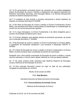 Art. 10 Os componentes curriculares devem ser coerentes com o modelo pedagógico
próprio da Educação de Jovens e Adultos e obedecerem aos objetivos propostos nas
Diretrizes Curriculares Nacionais, para Educação Básica e as Normas Educacionais
próprias do Sistema Estadual de Ensino.

Art.11 A avaliação se dará durante o processo educacional e deverá obedecer ao
disposto na Instrução Normativa Nº 04/2008.

Art. 12 Na oferta da Educação de Jovens e Adultos no Ensino Fundamental e Ensino
Médio, o(a) estudante terá direito à oportunidade de classificação ou reclassificação de
acordo com as normas educacionais vigentes.

Art. 13 A Língua Estrangeira, no Ensino Fundamental, é de oferta obrigatória para a
escola e de prestação facultativa para o aluno.

Art. 14 O Ensino Religioso será ofertado através de seminários quinzenais, de acordo
com a Instrução Normativa nº. 03/2008.

Art. 15 Na Educação de Jovens e Adultos no Ensino Fundamental e no Ensino Médio,
o quantitativo de estudantes obedecerá o que preceitua a Resolução CEE/PE nº.
03/2006.

Art. 16 A oferta da Educação de Jovens e adultos no Ensino Fundamental e no Ensino
Médio, só pode acontecer após a publicação da portaria de autorização.

Parágrafo único. Para solicitar autorização da Educação de jovens e Adultos, a escola
deve ter autorizado o nível de ensino regular referente ao nível que deseja implantar.

Art. 17 Os casos omissos serão resolvidos pela Gerência Regional de Educação,
ouvida a Gerência de Normatização do Ensino.

Art. 18 Esta Instrução Normativa entrará em vigor na data de sua publicação,
revogadas as disposições em contrário.

                            Recife, 23 de outubro de 2008.

                                 Profª. Aida Monteiro

                Secretaria Executiva de Desenvolvimento da Educação

                     Profª. Vicencia Barbosa de Andrade Torres

                         Gerência de Normatização do Ensino



Publicada no D.O.E. em 27 de novembro de 2008
 
