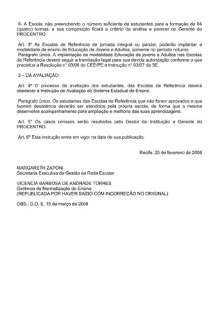 II- A Escola, não preenchendo o número suficiente de estudantes para a formação de 04
(quatro) turmas, a sua composição ficará a critério da análise e parecer do Gerente do
PROCENTRO.

 Art. 3º As Escolas de Referência de jornada integral ou parcial, poderão implantar a
modalidade de ensino de Educação de Jovens e Adultos, somente no período noturno.
 Parágrafo único. A implantação da modalidade Educação de jovens e Adultos nas Escolas
de Referência deverá seguir a tramitação legal para sua devida autorização conforme o que
preceitua a Resolução n° 03/06 do CEE/PE e Instrução n° 03/07 da SE.

3 – DA AVALIAÇÃO:

 Art. 4º O processo de avaliação dos estudantes, das Escolas de Referência deverá
obedecer a Instrução de Avaliação do Sistema Estadual de Ensino.

 Parágrafo único. Os estudantes das Escolas de Referência que não forem aprovados e que
tiverem desistência deverão ser atendidos pela própria escola, de forma que a mesma
desenvolva acompanhamento para ampliação e melhoria das suas aprendizagens.

Art. 5° Os casos omissos serão resolvidos pelo Gestor da Instituição e Gerente do
PROCENTRO.

Art. 6º Esta instrução entra em vigor na data de sua publicação.


                                                             Recife, 25 de fevereiro de 2008


MARGARETH ZAPONI
Secretaria Executiva de Gestão da Rede Escolar

VICENCIA BARBOSA DE ANDRADE TORRES
Gerência de Normatização do Ensino
(REPUBLICADA POR HAVER SAÍDO COM INCORREÇÃO NO ORIGINAL)

OBS.: D.O. E. 15 de março de 2008
 