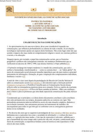 Instrução Pastoral "Aetatis Novae"                              http://www.vatican.va/roman_curia/pontifical_councils/pccs/documents...




                       PONTIFÍCIO CONSELHO PARA AS COMUNICAÇÕES SOCIAIS

                                           INSTRUÇÃO PASTORAL
                                            « AETATIS NOVAE »
                                      SOBRE AS COMUNICAÇÕES SOCIAIS
                                         NO VIGÉSIMO ANIVERSÁRIO
                                        DE COMMUNIO ET PROGRESSIO



                                                   Introdução

                                     UMA REVOLUÇÃO NAS COMUNICAÇÕES

          1. Ao aproximarmo-nos de uma nova época, dá-se uma considerável expansão nas
          comunicações, que influencia profundamente as culturas de todo o mundo. As revoluções
          tecnológicas representam apenas um aspecto deste fenómeno. Não existe lugar onde não seja
          sentido o impacto dos mass media no comportamento religioso e moral, nos sistemas políticos
          e sociais, e na educação.

          Ninguém ignora, por exemplo, o papel das comunicações sociais, que as fronteiras
          geográficas e politicas não conseguiram controlar, nas mudanças fundamentais que se
          verificaram no decurso de 1989 e 1990, cujo alcance histórico o Papa sublinhou.[1]

          « O primeiro areópago dos tempos modernos é o mundo das comunicações, que está a
          unificar a humanidade, transformando-a — como se costuma dizer — na "aldeia global". Os
          meios de comunicação social alcançam tamanha importância que são para muitos o principal
          instrumento de informação e formação, de guia e inspiração dos comportamentos individuais,
          familiares e sociais ».[2]

          A mais de vinte e cinco anos depois da promulgação do Decreto do Concilio Vaticano II
          sobre as comunicações sociais Inter mirifica, e dois decénios após a Instrução pastoral
          Communio et progressio, o Pontifício Conselho para as Comunicações Sociais deseja
          reflectir sobre as consequências pastorais desta nova situação. Fá-lo no espírito da conclusão
          de Communio et progressio: « O Povo de Deus caminha na história... Olha com confiança...
          para o futuro e para as promessas que uma idade espacial de comunicações lhe pode oferecer
          » .[3]

          Considerando que os princípios e as ideias destes documentos conciliares e pós-conciliares
          têm valor permanecente nos tempos, desejamos aplicá-los ao contexto em vigor. Não
          pretendemos pronunciar palavras definitivas acerca de uma situação complexa, dinâmica e
          em evolução constante, mas unicamente procurar um instrumento de trabalho e de
          encorajamento para todos os que têm que se confrontar com as consequências pastorais
          destas novas realidades.

          2. No decurso dos anos que se seguiram à promulgação de Inter mirifica e de Inter mirifica,
          habituámo-nos a expressões tais como « sociedade de informação », « cultura dos mass
          media » e « geração dos mass media ». Este tipo de expressões é relevante: sublinha que o
          que a humanidade do nosso tempo sabe e pensa da vida está, em parte, condicionado pelos
          meios de comunicação; a experiência humana como tal tornou-se uma experiência vivida
          através dos mass media.


1 de 16                                                                                                              07/08/2010 14:33
 