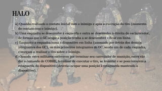HALO
a) Quando realizado o contato inicial com o inimigo e após a execução do tiro (momento
do contato com o inimigo).
b) Uma esquadra se desenvolve à esquerda e outra se desenvolve à direita do esclarecedor,
de formas que o GC ocupe a posição venha a se desenvolver e ficar em linha.
c) Enquanto a esquadra toma o dispositivo em linha (passando por detrás dos demais
integrantes dos GC), os dois primeiros integrantes do GC, sendo um de cada esquadra,
começam a realizar o tiro sobre o inimigo.
d) Quando estes militares estiverem por terminar seu carregador de munição, estes vão
dar o comando de COBRE, terminar de executar o tiro, se levantar e se posicionarem a
retaguarda do dispositivo (deverão ocupar uma posição à retaguarda mantendo o
dispositivo).
 