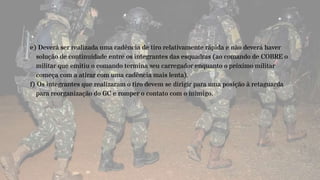e) Deverá ser realizada uma cadência de tiro relativamente rápida e não deverá haver
solução de continuidade entre os integrantes das esquadras (ao comando de COBRE o
militar que emitiu o comando termina seu carregador enquanto o próximo militar
começa com a atirar com uma cadência mais lenta).
f) Os integrantes que realizaram o tiro devem se dirigir para uma posição à retaguarda
para reorganização do GC e romper o contato com o inimigo.
 
