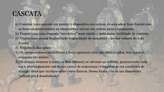 CASCATA
a) Consiste basicamente em manter o dispositivo em coluna, desencadear fogo frontal com
os homens posicionados na vanguarda e iniciar um rodízio para a retaguarda.
b) Proporciona uma resposta “mecânica” mais rápida e uma maior facilidade de controle.
c) Proporciona menor flexibilidade (capacidade de manobra) e menor volume de fogo
frontal.
d) Sequência das ações:
1) Os esclarecedores identificam a força oponente e/ou são identificados, tem início o
engajamento mútuo.
2) Os demais homens (exceto os dois últimos) se aferram ao terreno, guarnecendo cada
um e alternadamente um flanco (setor de segurança) e mantêm-se em condições de
engajar alvos que incidam sobre esses flancos. Dessa forma cria-se um dispositivo
“coluna por 2 desalinhado”.
 