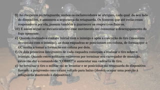 9) Ao chegarem na retaguarda, ambos os esclarecedores se abrigam, cada qual .do seu lado
do dispositivo, e assumem a segurança da retaguarda. Os homens que até então eram
responsáveis por ela, passam também a guarnecer os respectivos flancos.
10) E assim segue-se mecanicamente esse movimento até consumar o desengajamento do
fogo oponente.
e) Quando realizado o contato inicial com o inimigo e após a execução do tiro (momento
do contato com o inimigo), as duas esquadras se posicionam em coluna, de formas que o
GC venha a tomar a formação em coluna por dois.
f) Os dois primeiros integrantes de cada esquadra começam a realizar o tiro sobre o
inimigo. Quando estes militares estiverem por terminar seu carregador de munição,
estes vão dar o comando de “COBRE!” e aumentar sua cadência de tiro.
g) Ao terminar o tiro o militar vai se levantar e se posicionar na retaguarda do dispositivo
fazendo a progressão com o cano voltado para baixo (deverá ocupar uma posição à
retaguarda mantendo o dispositivo).
 