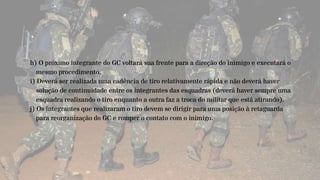 h) O próximo integrante do GC voltará sua frente para a direção do inimigo e executará o
mesmo procedimento.
i) Deverá ser realizada uma cadência de tiro relativamente rápida e não deverá haver
solução de continuidade entre os integrantes das esquadras (deverá haver sempre uma
esquadra realizando o tiro enquanto a outra faz a troca do militar que está atirando).
j) Os integrantes que realizaram o tiro devem se dirigir para uma posição à retaguarda
para reorganização do GC e romper o contato com o inimigo.
 