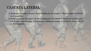 CASCATA LATERAL
a) Empregada quando a fração é surpreendida por um ataque de flanco simples (à direita
ou à esquerda).
b) Segue a mesma “mecânica” do desengajamento “em cascata”. Difere, no entanto, pelo
fato de direcionar os fogos da fração para o flanco ameaçado e não para a direção inicial
de deslocamento.
 