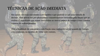 TÉCNICAS DE AÇÃO IMEDIATA
São ações coletivas executadas com rapidez e que poderão exigir uma tomada de
decisão. Elas devem ser pré-planejadas e exaustivamente treinadas pela fração que as
realiza. É importante que sejam executadas no menor espaço de tempo e com o menor
número de ordens possível.
Têm a finalidade de assegurar a esta fração uma vantagem inicial quando do contato
com o inimigo, ou mesmo, de evitar este contato.
 