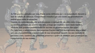 - As TAI a serem adotadas por uma fração serão definidas por seu comandante durante a
fase do estudo de situação. É importante ressaltar que não existe um procedimento
padrão para todas as situações
- Quando em deslocamento, não será incomum o combate de encontro entre tropas
oponentes, portanto, ao ocorrer este fato, a tropa que realizar a ação mais rápida e
eficiente terá grandes possibilidades de sucesso no prosseguimento das ações.
- Por tudo isso, o adestramento das pequenas frações nas TAI, muitas vezes, será o fator
que não só possibilitará a manutenção de sua integridade quando em um combate de
encontro como, também, lhe permitirá preservar o poder de combate para prosseguir no
cumprimento de sua missão.
 