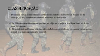 CLASSIFICAÇÃO
- De acordo com a nossa missão e com o nosso poder de combate em relação ao do
inimigo, as TAI são classificadas em ofensivas ou defensivas
a) As TAI ofensivas são aquelas que têm por objetivo engajar o inimigo e destruí- -lo em
caso de contato.
b) Já as defensivas têm por objetivo não estabelecer o contato ou, no caso de estabelecido,
rompê-lo o mais rapidamente possível.
 