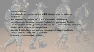 - Quanto à missão
- Se a missão for de reconhecimento, as TAI adotadas serão normalmente
- defensivas.
- Se a missão for de combate, as TAI adotadas até seu cumprimento,
- normalmente, serão defensivas, com a finalidade de manutenção do sigilo.
- - No itinerário de retorno, poderão ser adotadas as TAI ofensivas com a finalidade
- de destruir um eventual alvo compensador.
- A missão de patrulha de oportunidade é normalmente caracterizada pela
- adoção, do início ao fim, das TAI ofensivas.
- Quanto ao poder relativo de combate
 