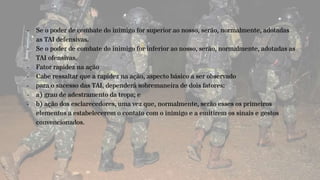 - Se o poder de combate do inimigo for superior ao nosso, serão, normalmente, adotadas
as TAI defensivas.
- Se o poder de combate do inimigo for inferior ao nosso, serão, normalmente, adotadas as
TAI ofensivas.
- Fator rapidez na ação
- Cabe ressaltar que a rapidez na ação, aspecto básico a ser observado
- para o sucesso das TAI, dependerá sobremaneira de dois fatores:
- a) grau de adestramento da tropa; e
- b) ação dos esclarecedores, uma vez que, normalmente, serão esses os primeiros
elementos a estabelecerem o contato com o inimigo e a emitirem os sinais e gestos
convencionados.
 