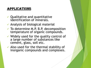 APPLICATIONS








Qualitative and quantitative
identification of minerals.
Analysis of biological material
To determine M.P, B.P, decomposition
temperature of organic compounds.
Widely used for the quality control of
a large number of substances like
cement, glass, soil etc.
Also used for the thermal stability of
inorganic compounds and complexes.

 