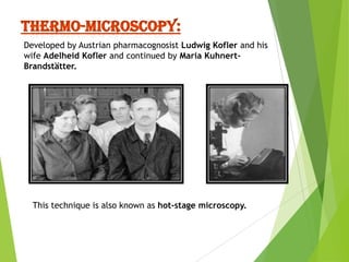 Developed by Austrian pharmacognosist Ludwig Kofler and his
wife Adelheid Kofler and continued by Maria KuhnertBrandstätter.

This technique is also known as hot-stage microscopy.

 