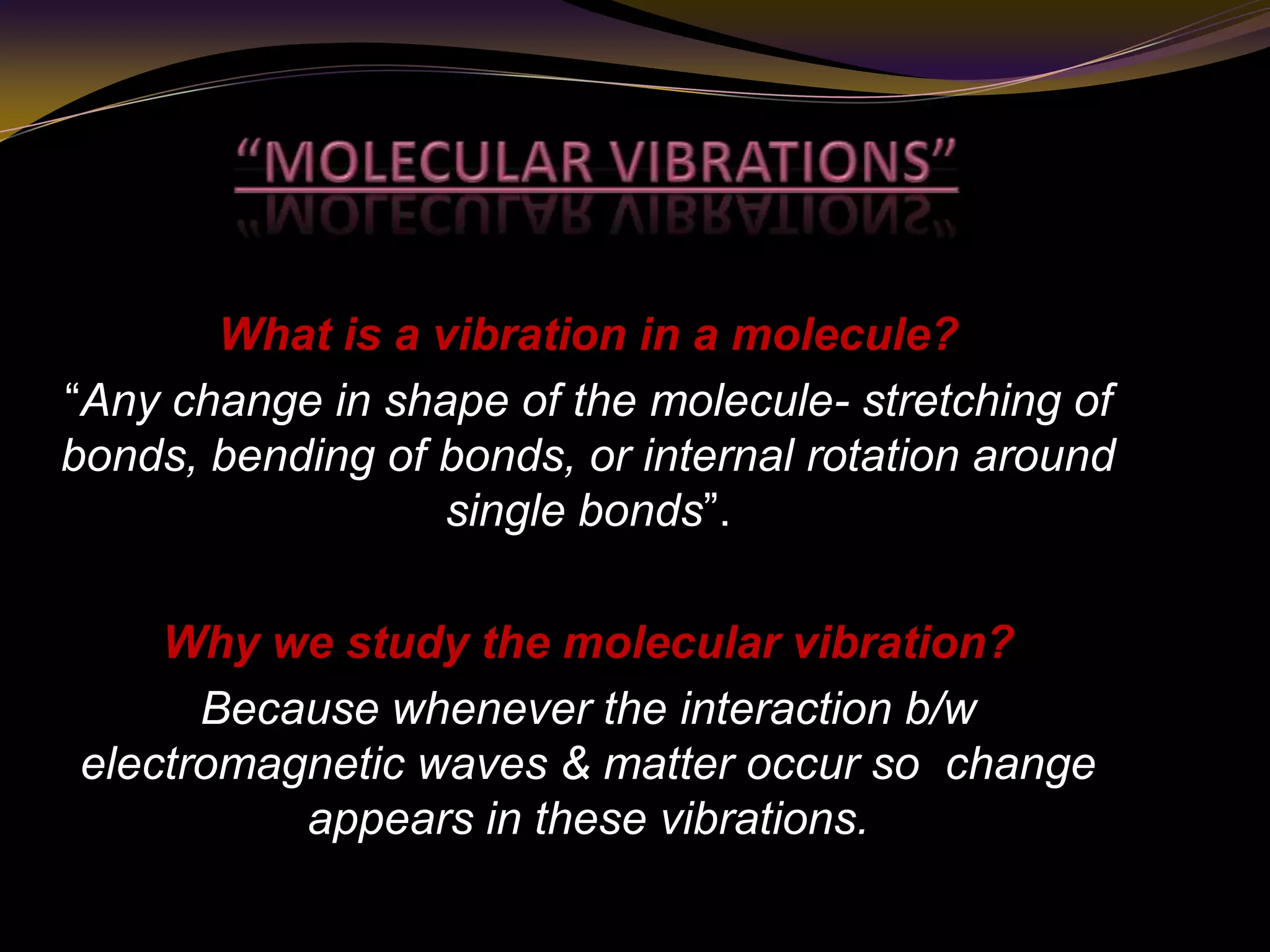 What is a vibration in a molecule?
“Any change in shape of the molecule- stretching of
bonds, bending of bonds, or internal rotation around
single bonds”.
Why we study the molecular vibration?
Because whenever the interaction b/w
electromagnetic waves & matter occur so change
appears in these vibrations.
 