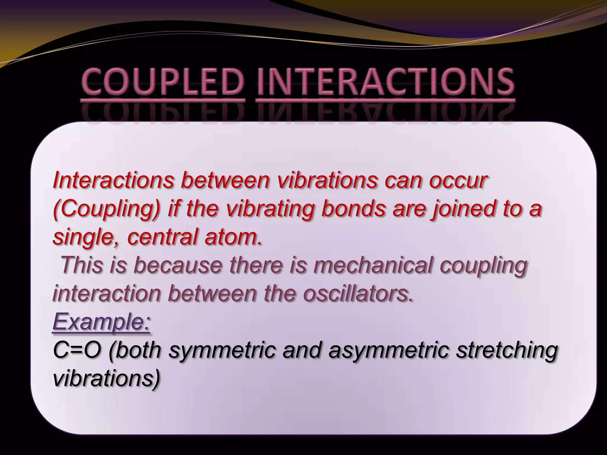 Interactions between vibrations can occur
(Coupling) if the vibrating bonds are joined to a
single, central atom.
This is because there is mechanical coupling
interaction between the oscillators.
Example:
C=O (both symmetric and asymmetric stretching
vibrations)
 