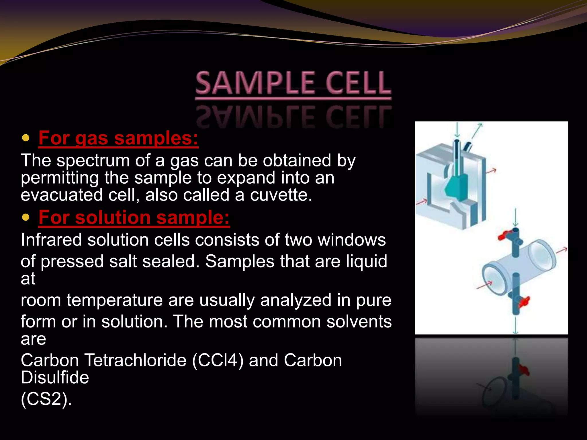  For gas samples:
The spectrum of a gas can be obtained by
permitting the sample to expand into an
evacuated cell, also called a cuvette.
 For solution sample:
Infrared solution cells consists of two windows
of pressed salt sealed. Samples that are liquid
at
room temperature are usually analyzed in pure
form or in solution. The most common solvents
are
Carbon Tetrachloride (CCl4) and Carbon
Disulfide
(CS2).
 