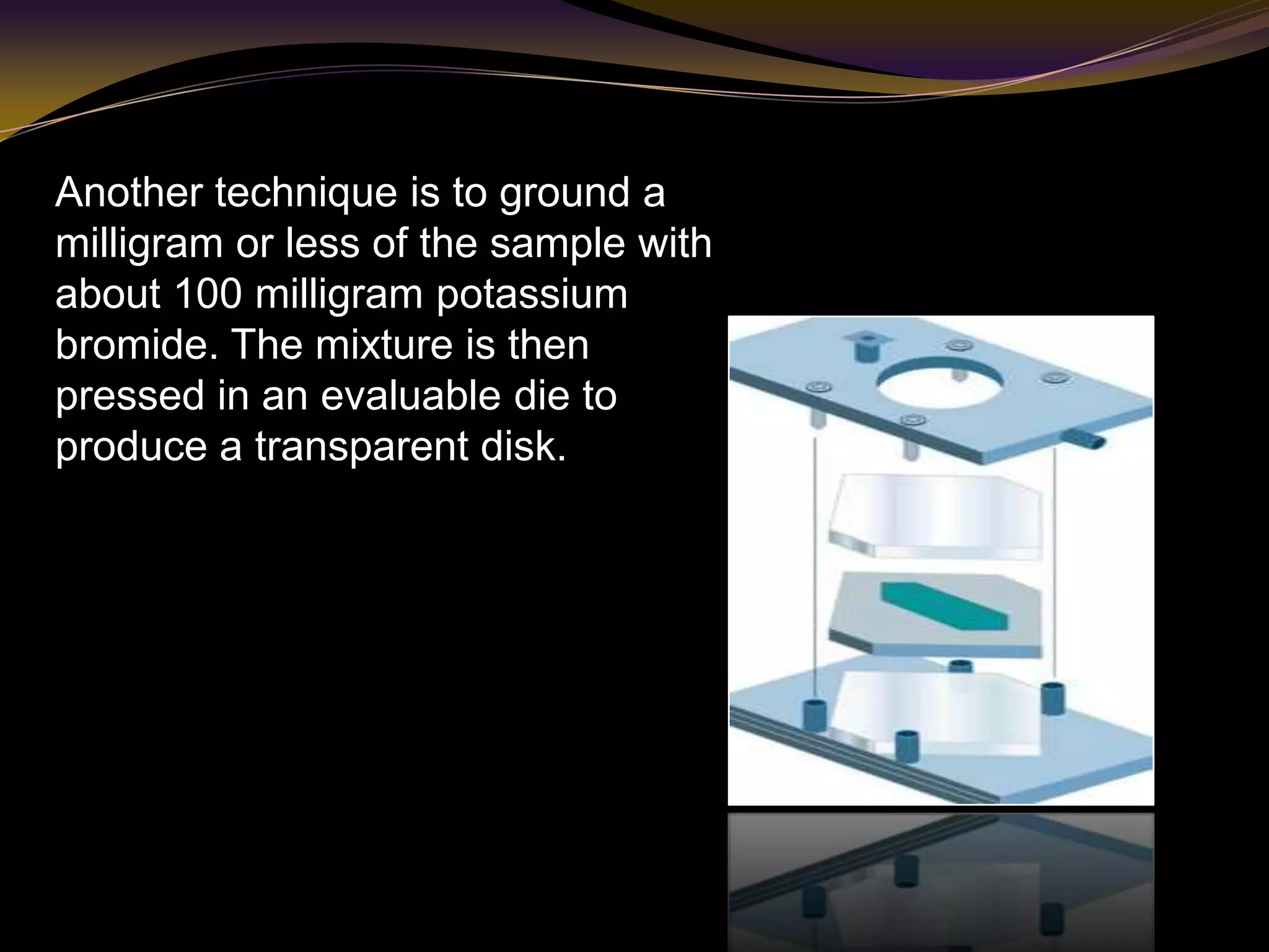Another technique is to ground a
milligram or less of the sample with
about 100 milligram potassium
bromide. The mixture is then
pressed in an evaluable die to
produce a transparent disk.
 