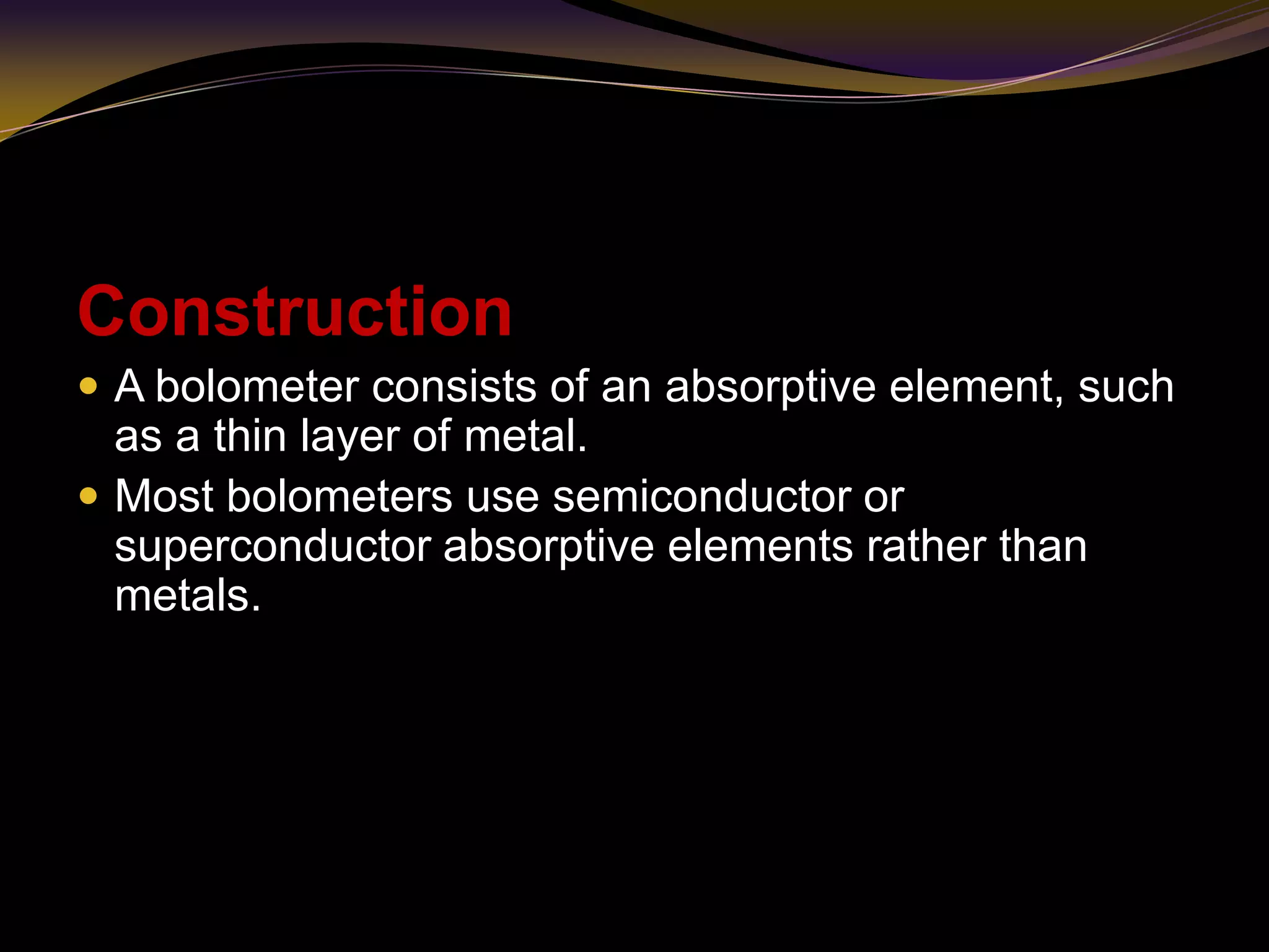 Construction
 A bolometer consists of an absorptive element, such
as a thin layer of metal.
 Most bolometers use semiconductor or
superconductor absorptive elements rather than
metals.
 