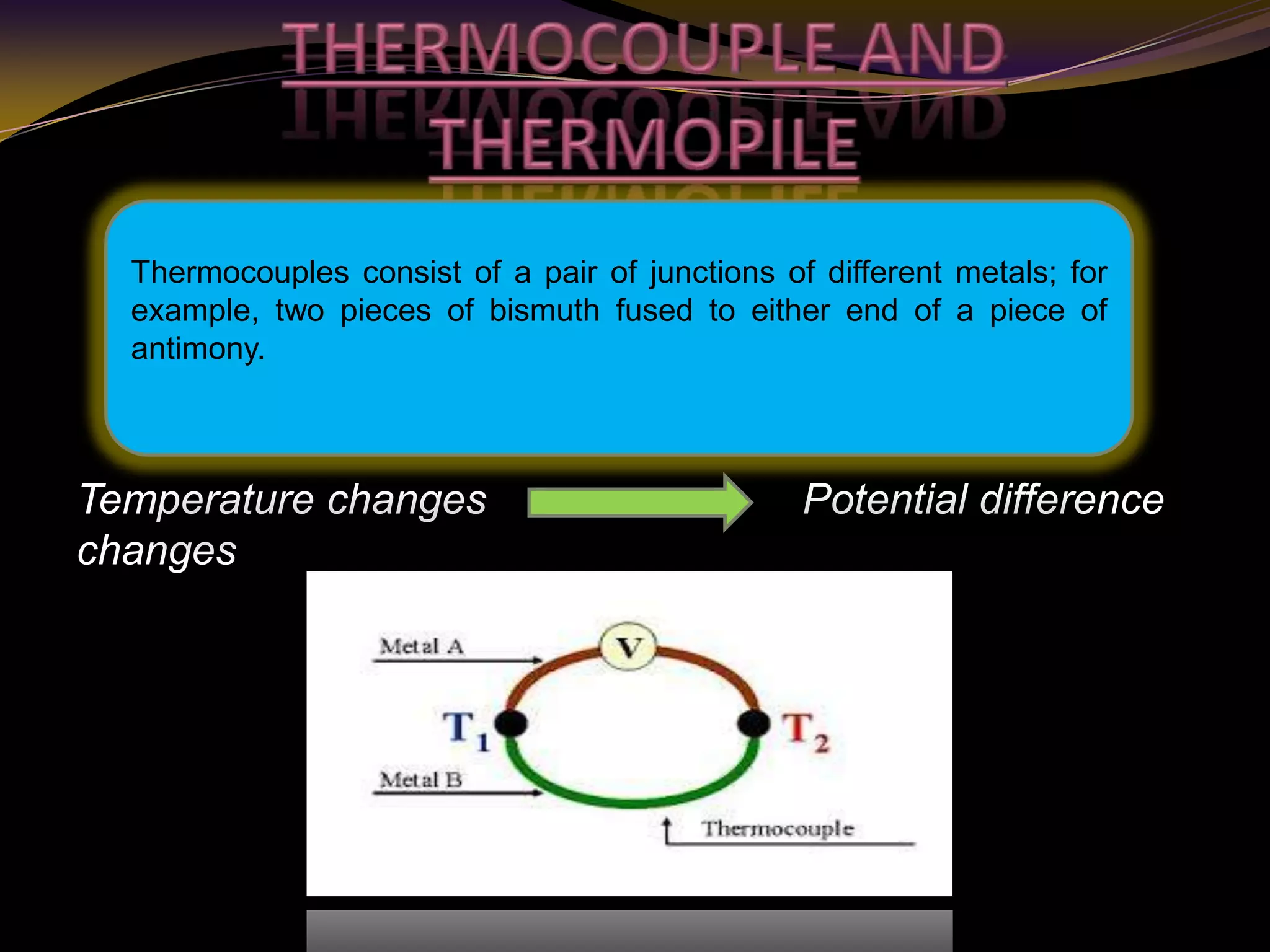 Temperature changes Potential difference
changes
Thermocouples consist of a pair of junctions of different metals; for
example, two pieces of bismuth fused to either end of a piece of
antimony.
 