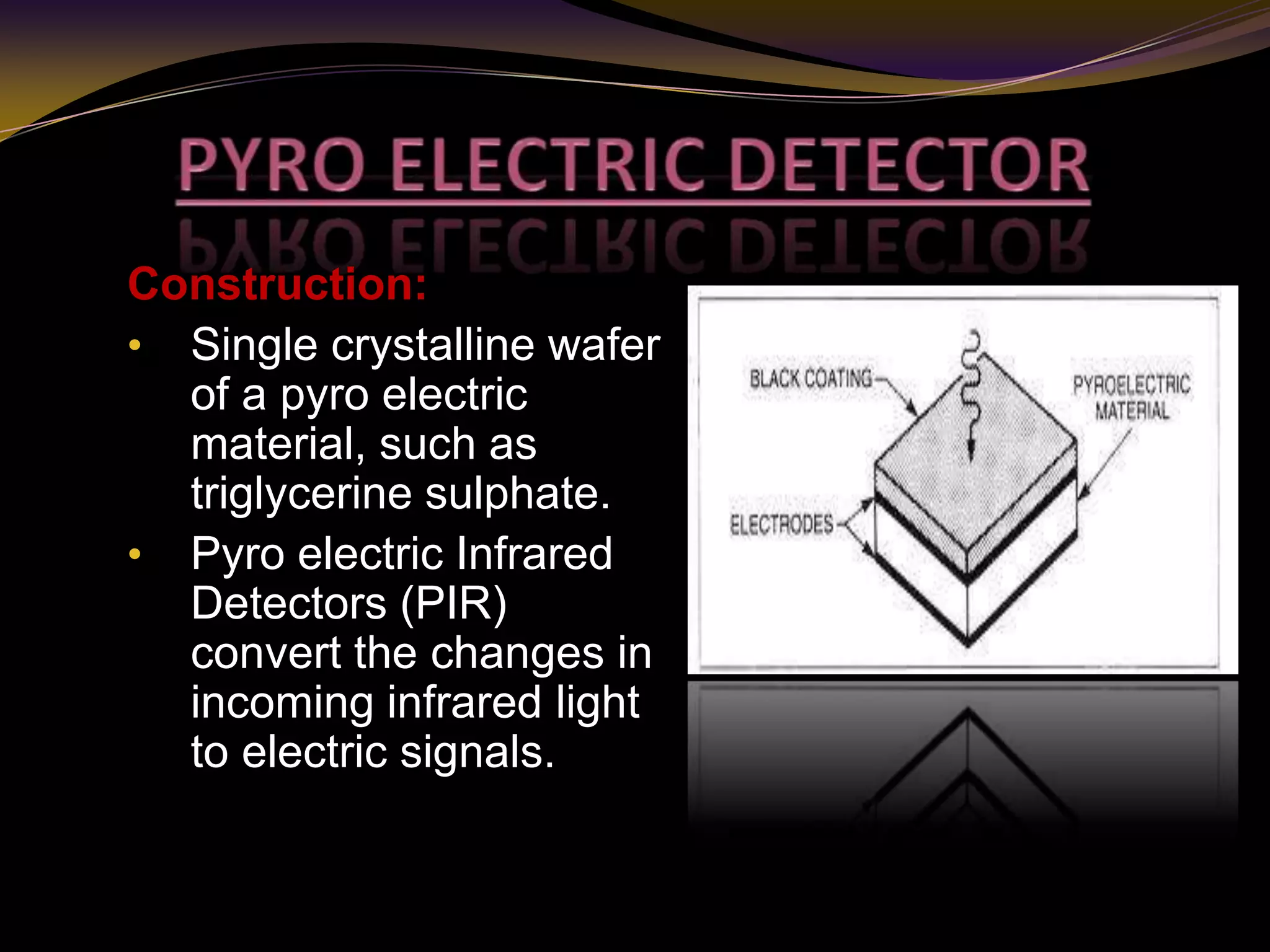 Construction:
• Single crystalline wafer
of a pyro electric
material, such as
triglycerine sulphate.
• Pyro electric Infrared
Detectors (PIR)
convert the changes in
incoming infrared light
to electric signals.
 