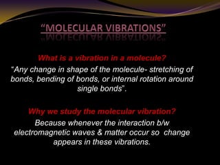What is a vibration in a molecule?
“Any change in shape of the molecule- stretching of
bonds, bending of bonds, or internal rotation around
single bonds”.
Why we study the molecular vibration?
Because whenever the interaction b/w
electromagnetic waves & matter occur so change
appears in these vibrations.
 