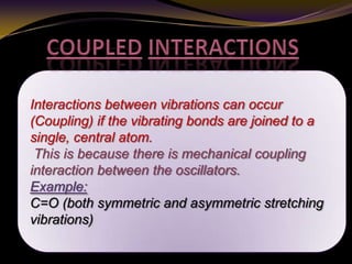 Interactions between vibrations can occur
(Coupling) if the vibrating bonds are joined to a
single, central atom.
This is because there is mechanical coupling
interaction between the oscillators.
Example:
C=O (both symmetric and asymmetric stretching
vibrations)
 