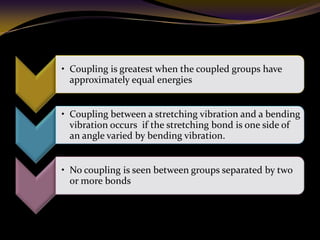• Coupling is greatest when the coupled groups have
approximately equal energies
• Coupling between a stretching vibration and a bending
vibration occurs if the stretching bond is one side of
an angle varied by bending vibration.
• No coupling is seen between groups separated by two
or more bonds
 