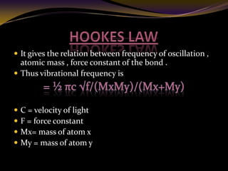  It gives the relation between frequency of oscillation ,
atomic mass , force constant of the bond .
 Thus vibrational frequency is
 C = velocity of light
 F = force constant
 Mx= mass of atom x
 My = mass of atom y
 