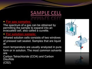  For gas samples:
The spectrum of a gas can be obtained by
permitting the sample to expand into an
evacuated cell, also called a cuvette.
 For solution sample:
Infrared solution cells consists of two windows
of pressed salt sealed. Samples that are liquid
at
room temperature are usually analyzed in pure
form or in solution. The most common solvents
are
Carbon Tetrachloride (CCl4) and Carbon
Disulfide
(CS2).
 