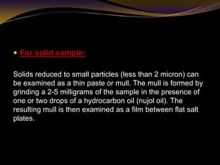  For solid sample:
Solids reduced to small particles (less than 2 micron) can
be examined as a thin paste or mull. The mull is formed by
grinding a 2-5 milligrams of the sample in the presence of
one or two drops of a hydrocarbon oil (nujol oil). The
resulting mull is then examined as a film between flat salt
plates.
 